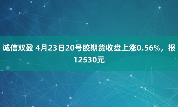 诚信双盈 4月23日20号胶期货收盘上涨0.56%，报12530元