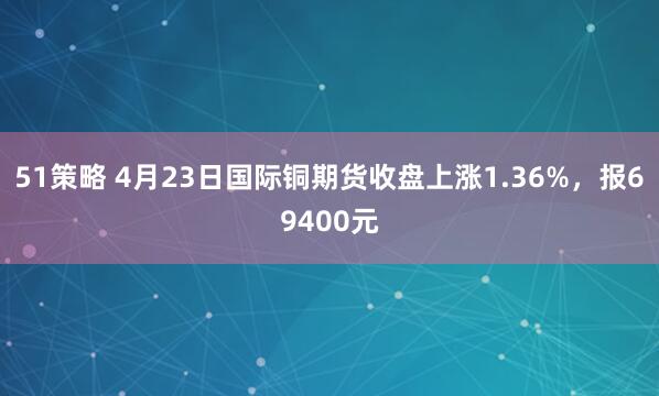 51策略 4月23日国际铜期货收盘上涨1.36%，报69400元