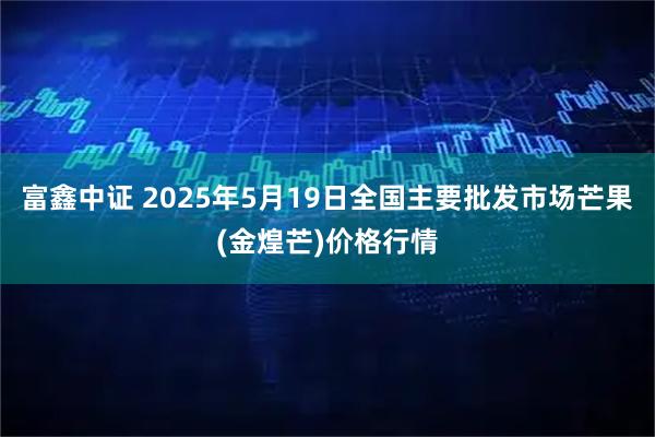 富鑫中证 2025年5月19日全国主要批发市场芒果(金煌芒)价格行情