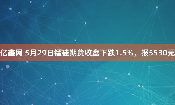 亿鑫网 5月29日锰硅期货收盘下跌1.5%，报5530元