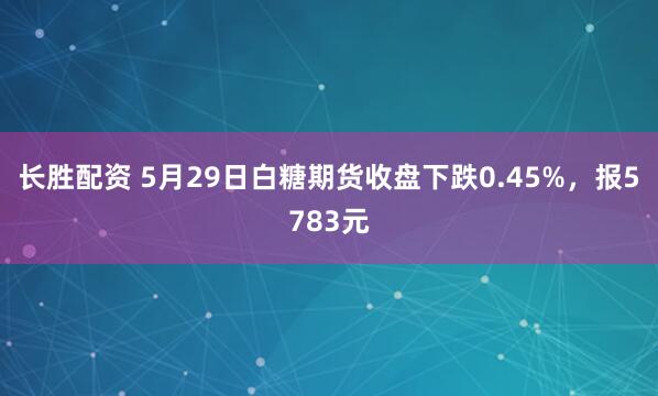 长胜配资 5月29日白糖期货收盘下跌0.45%，报5783元