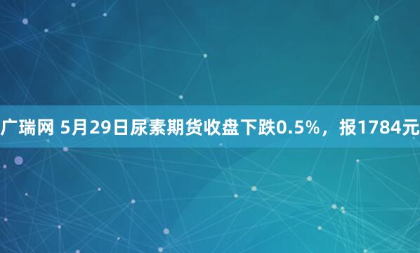 广瑞网 5月29日尿素期货收盘下跌0.5%，报1784元