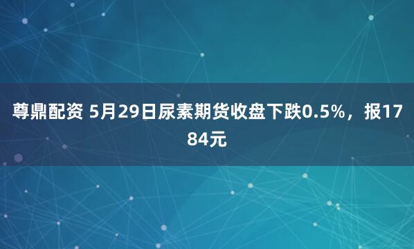 尊鼎配资 5月29日尿素期货收盘下跌0.5%，报1784元