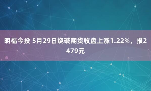 明福今投 5月29日烧碱期货收盘上涨1.22%，报2479元