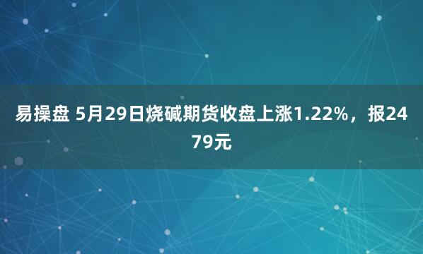 易操盘 5月29日烧碱期货收盘上涨1.22%，报2479元