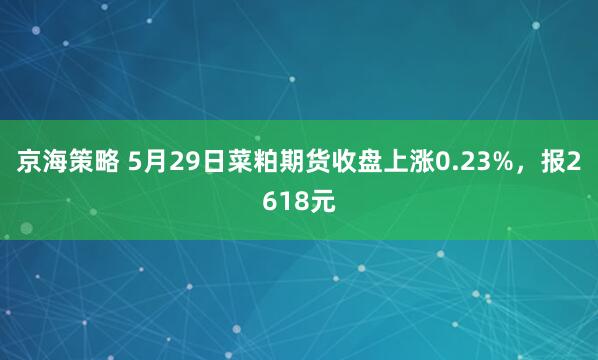 京海策略 5月29日菜粕期货收盘上涨0.23%，报2618元