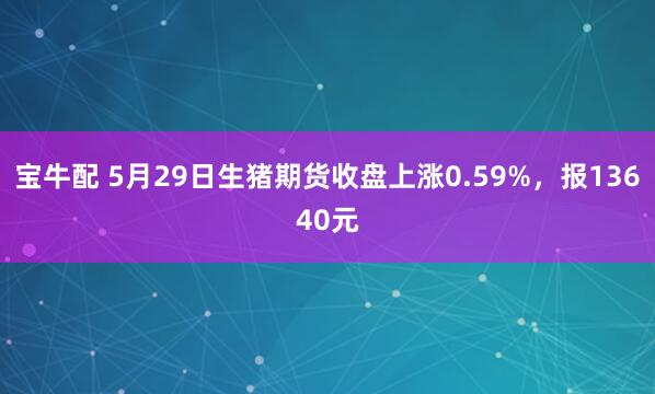 宝牛配 5月29日生猪期货收盘上涨0.59%，报13640元
