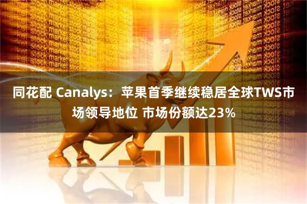 同花配 Canalys：苹果首季继续稳居全球TWS市场领导地位 市场份额达23%