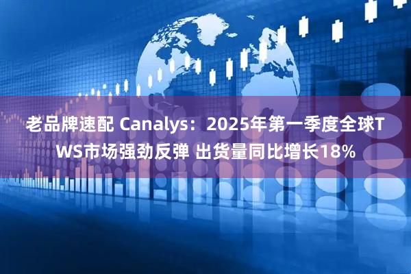 老品牌速配 Canalys：2025年第一季度全球TWS市场强劲反弹 出货量同比增长18%