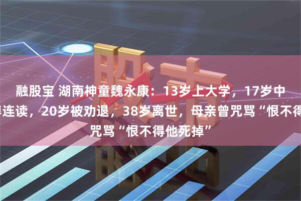 融股宝 湖南神童魏永康：13岁上大学，17岁中科院硕博连读，20岁被劝退，38岁离世，母亲曾咒骂“恨不得他死掉”