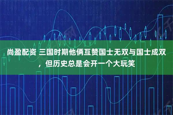 尚盈配资 三国时期他俩互赞国士无双与国士成双，但历史总是会开一个大玩笑