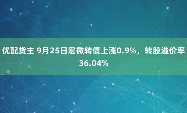 优配货主 9月25日宏微转债上涨0.9%，转股溢价率36.04%