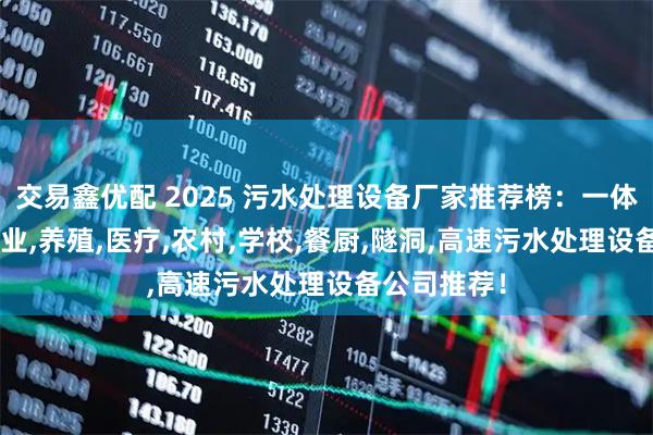 交易鑫优配 2025 污水处理设备厂家推荐榜：一体化,生活,工业,养殖,医疗,农村,学校,餐厨,隧洞,高速污水处理设备公司推荐！