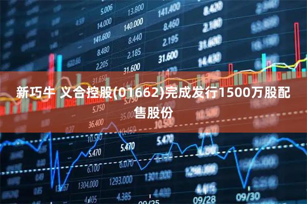 新巧牛 义合控股(01662)完成发行1500万股配售股份