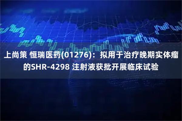 上尚策 恒瑞医药(01276)：拟用于治疗晚期实体瘤的SHR-4298 注射液获批开展临床试验