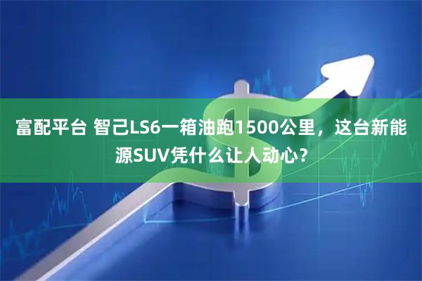 富配平台 智己LS6一箱油跑1500公里，这台新能源SUV凭什么让人动心？