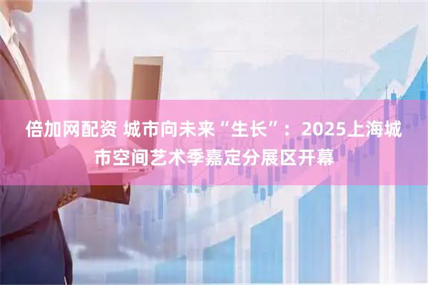 倍加网配资 城市向未来“生长”：2025上海城市空间艺术季嘉定分展区开幕