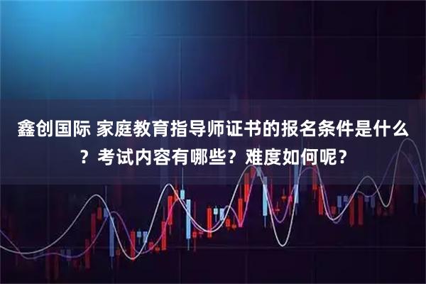 鑫创国际 家庭教育指导师证书的报名条件是什么？考试内容有哪些？难度如何呢？