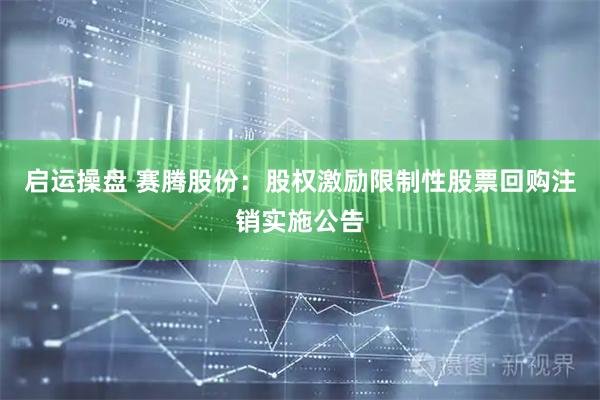 启运操盘 赛腾股份：股权激励限制性股票回购注销实施公告