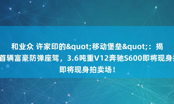 和业众 许家印的"移动堡垒"：揭秘国内首辆富豪防弹座驾，3.6吨重V12奔驰S600即将现身拍卖场！