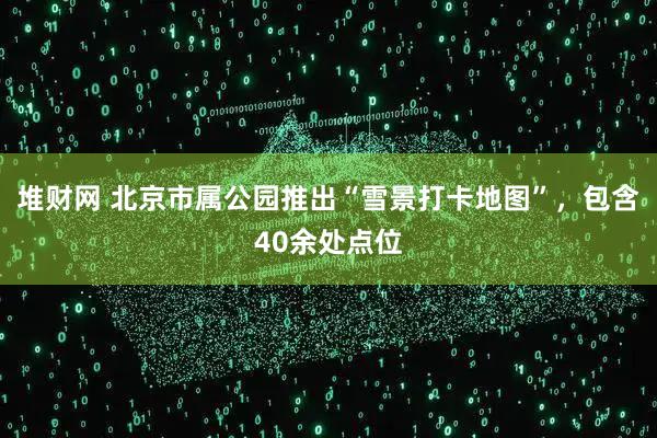 堆财网 北京市属公园推出“雪景打卡地图”，包含40余处点位