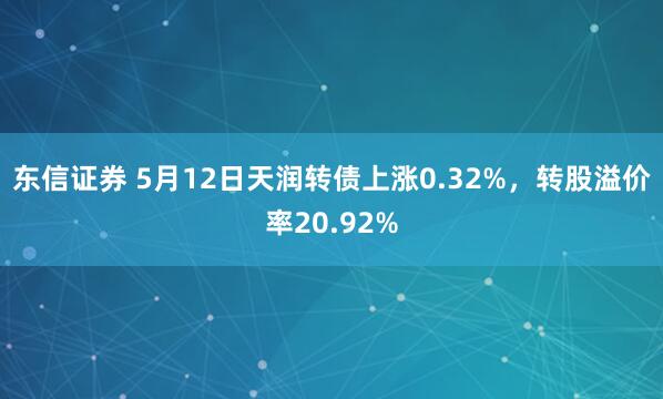 东信证券 5月12日天润转债上涨0.32%，转股溢价率20.92%