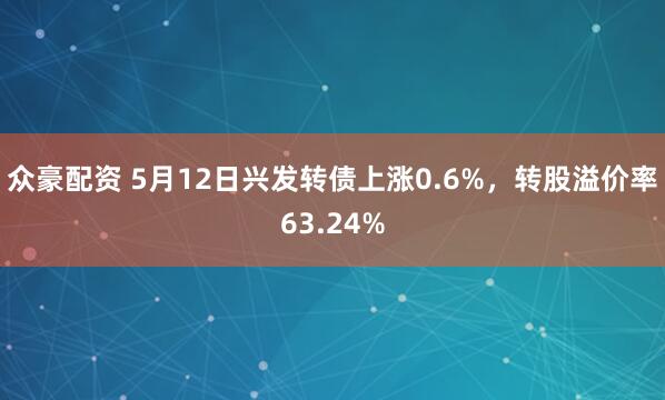众豪配资 5月12日兴发转债上涨0.6%，转股溢价率63.24%