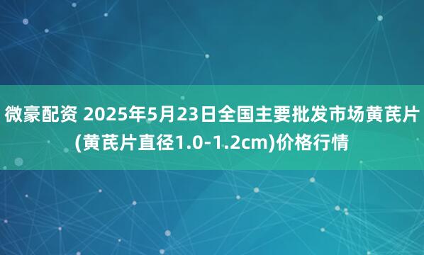 微豪配资 2025年5月23日全国主要批发市场黄芪片(黄芪片直径1.0-1.2cm)价格行情