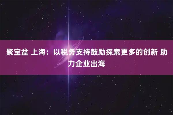 聚宝盆 上海：以税务支持鼓励探索更多的创新 助力企业出海