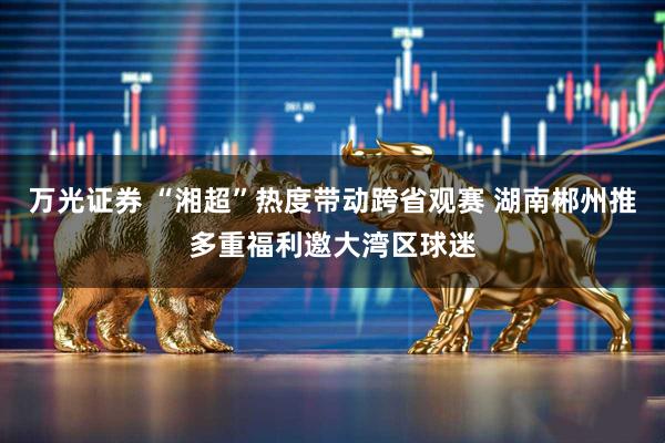 万光证券 “湘超”热度带动跨省观赛 湖南郴州推多重福利邀大湾区球迷