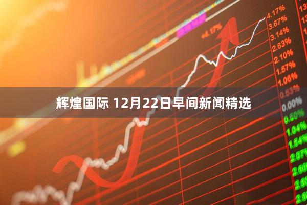 辉煌国际 12月22日早间新闻精选