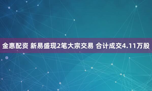 金惠配资 新易盛现2笔大宗交易 合计成交4.11万股