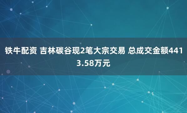 铁牛配资 吉林碳谷现2笔大宗交易 总成交金额4413.58万元
