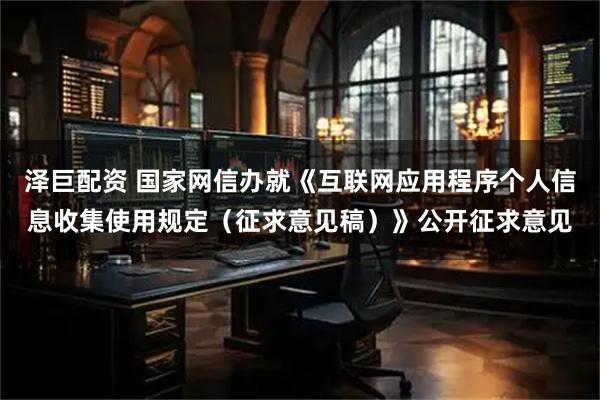 泽巨配资 国家网信办就《互联网应用程序个人信息收集使用规定（征求意见稿）》公开征求意见