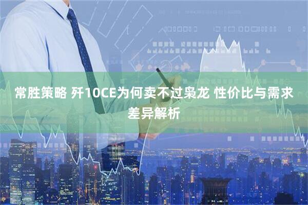 常胜策略 歼10CE为何卖不过枭龙 性价比与需求差异解析