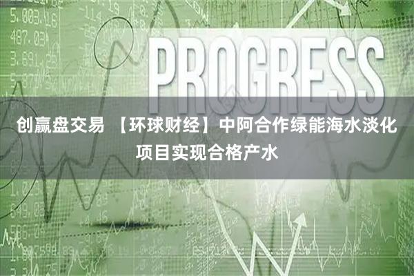 创赢盘交易 【环球财经】中阿合作绿能海水淡化项目实现合格产水