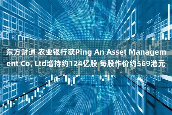 东方财通 农业银行获Ping An Asset Management Co, Ltd增持约124亿股 每股作价约569港元