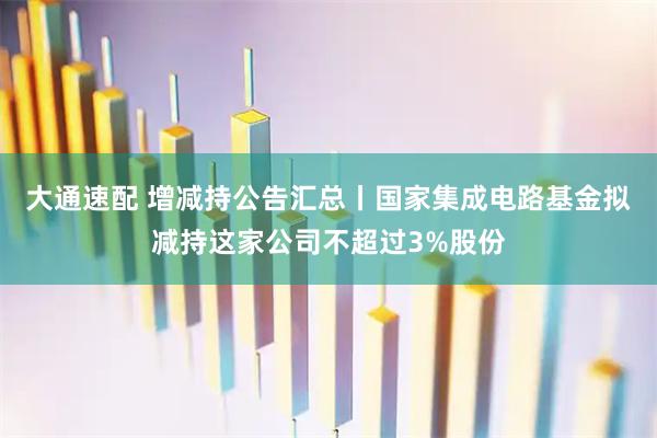 大通速配 增减持公告汇总丨国家集成电路基金拟减持这家公司不超过3%股份