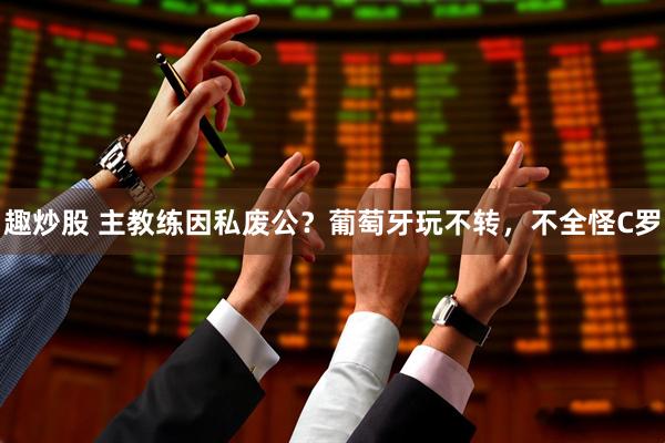 趣炒股 主教练因私废公？葡萄牙玩不转，不全怪C罗