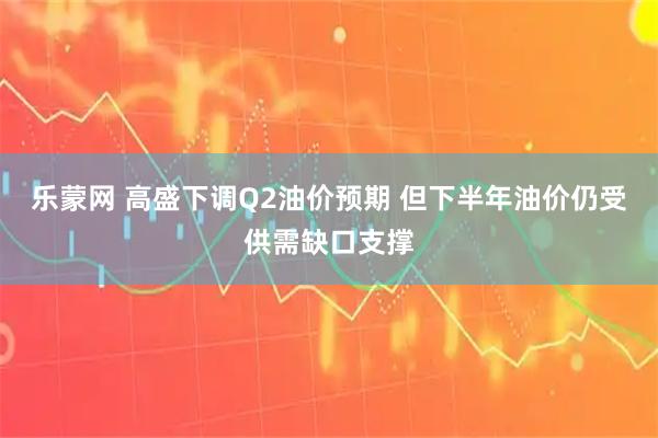 乐蒙网 高盛下调Q2油价预期 但下半年油价仍受供需缺口支撑