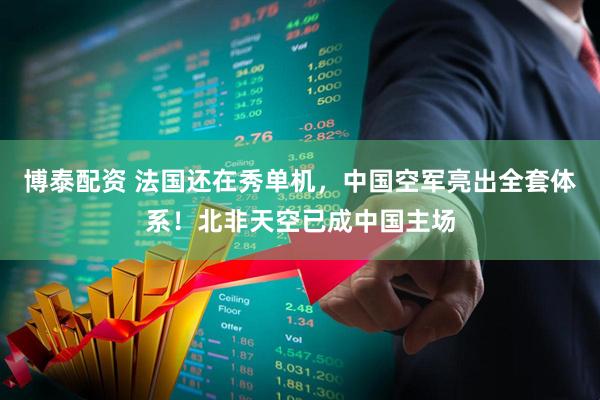 博泰配资 法国还在秀单机，中国空军亮出全套体系！北非天空已成中国主场